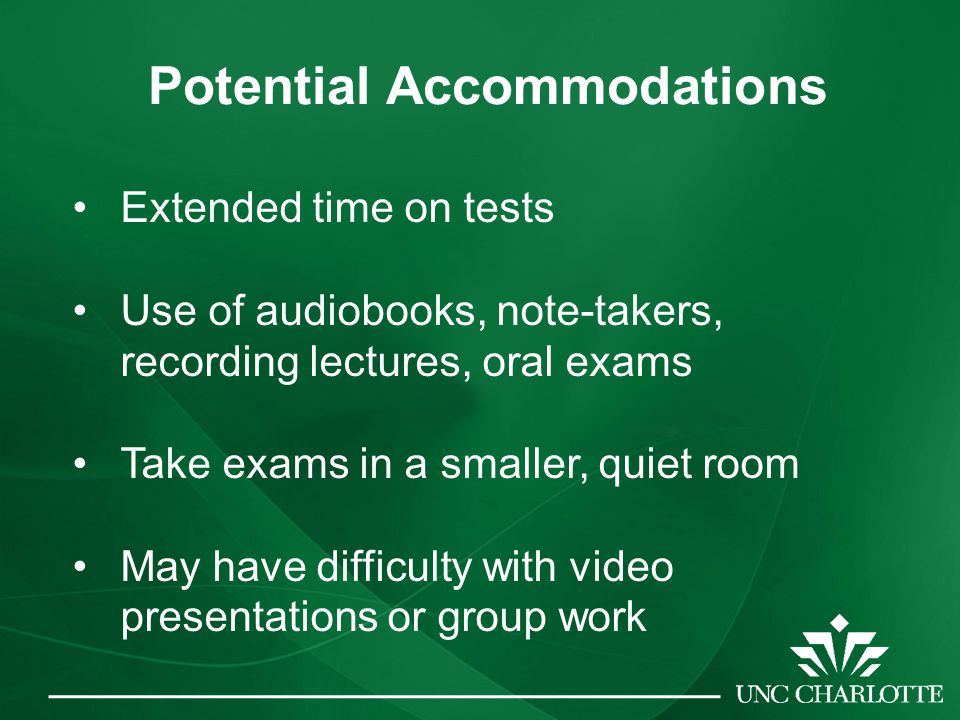 Potential Accommodations Extended time on tests Use of audiobooks, note-takers, recording lectures, oral exams Take exams in a smaller, quiet room May have difficulty with video presentations or group work