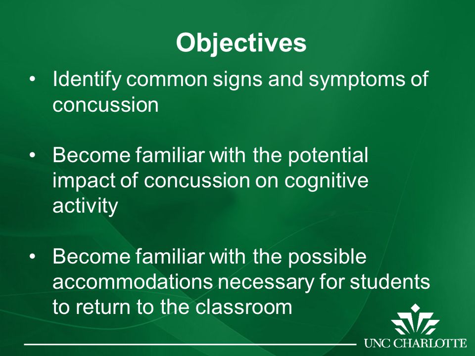 Objectives Identify common signs and symptoms of concussion Become familiar with the potential impact of concussion on cognitive activity Become familiar with the possible accommodations necessary for students to return to the classroom