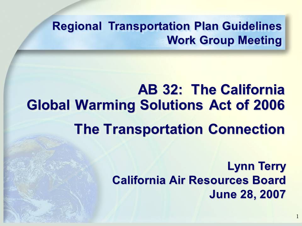 1 AB 32: The California Global Warming Solutions Act of 2006 The Transportation Connection AB 32: The California Global Warming Solutions Act of 2006 The Transportation Connection Lynn Terry California Air Resources Board June 28, 2007 Regional Transportation Plan Guidelines Work Group Meeting