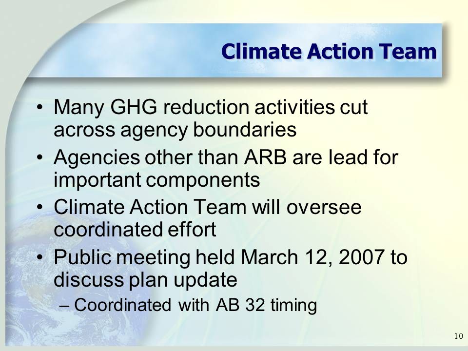 10 Climate Action Team Many GHG reduction activities cut across agency boundaries Agencies other than ARB are lead for important components Climate Action Team will oversee coordinated effort Public meeting held March 12, 2007 to discuss plan update –Coordinated with AB 32 timing