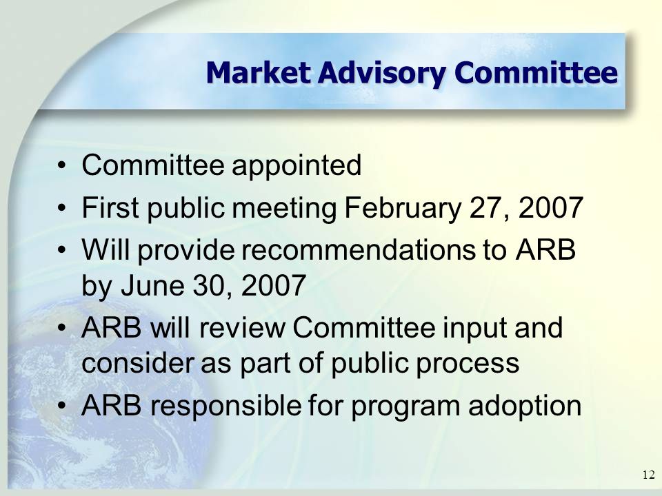 12 Market Advisory Committee Committee appointed First public meeting February 27, 2007 Will provide recommendations to ARB by June 30, 2007 ARB will review Committee input and consider as part of public process ARB responsible for program adoption