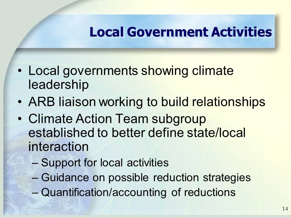 14 Local Government Activities Local governments showing climate leadership ARB liaison working to build relationships Climate Action Team subgroup established to better define state/local interaction –Support for local activities –Guidance on possible reduction strategies –Quantification/accounting of reductions