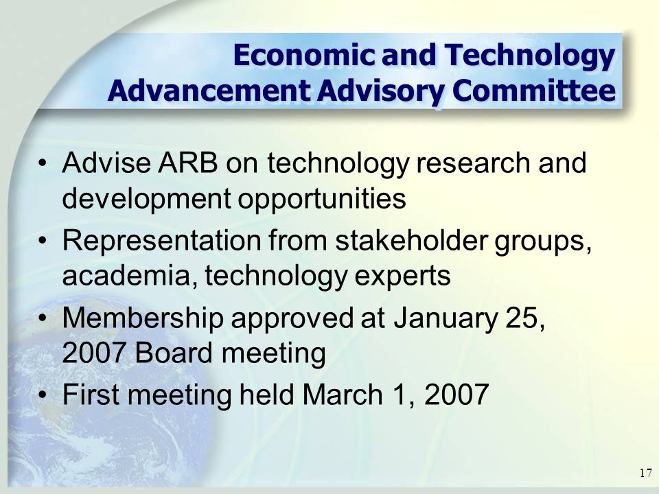 17 Economic and Technology Advancement Advisory Committee Advise ARB on technology research and development opportunities Representation from stakeholder groups, academia, technology experts Membership approved at January 25, 2007 Board meeting First meeting held March 1, 2007