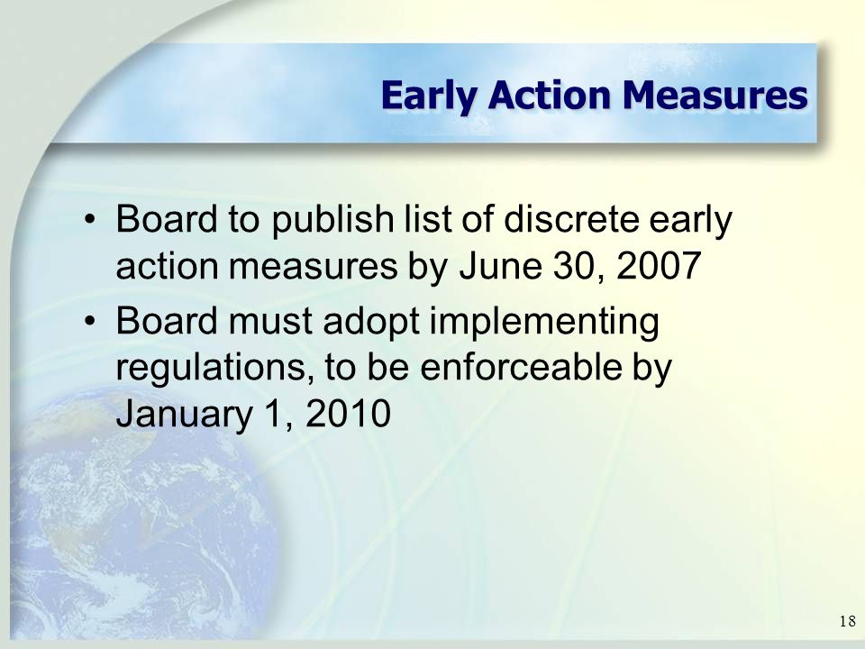 18 Early Action Measures Board to publish list of discrete early action measures by June 30, 2007 Board must adopt implementing regulations, to be enforceable by January 1, 2010