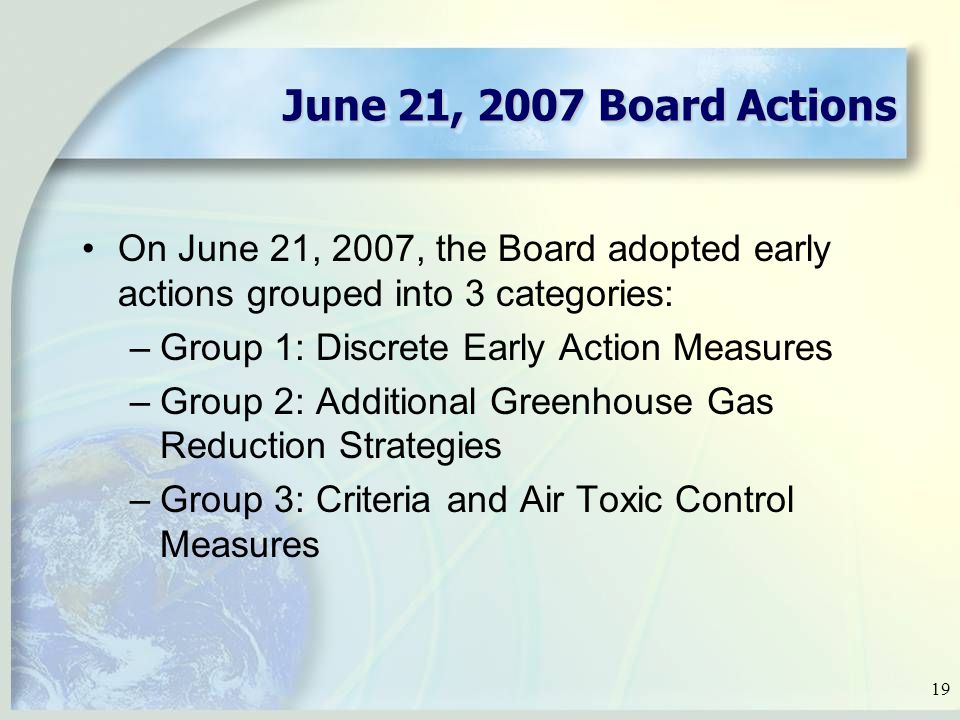19 June 21, 2007 Board Actions On June 21, 2007, the Board adopted early actions grouped into 3 categories: –Group 1: Discrete Early Action Measures –Group 2: Additional Greenhouse Gas Reduction Strategies –Group 3: Criteria and Air Toxic Control Measures