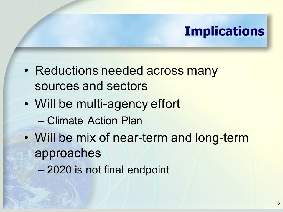 6 ImplicationsImplications Reductions needed across many sources and sectors Will be multi-agency effort –Climate Action Plan Will be mix of near-term and long-term approaches –2020 is not final endpoint
