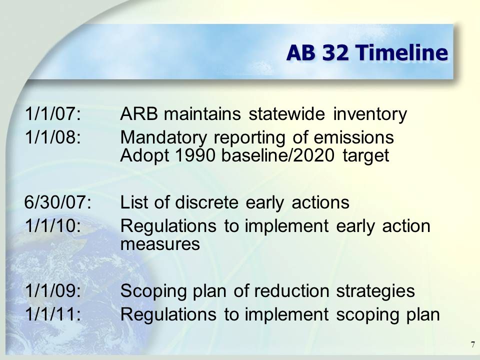7 AB 32 Timeline 1/1/07:ARB maintains statewide inventory 1/1/08:Mandatory reporting of emissions Adopt 1990 baseline/2020 target 6/30/07:List of discrete early actions 1/1/10:Regulations to implement early action measures 1/1/09:Scoping plan of reduction strategies 1/1/11:Regulations to implement scoping plan