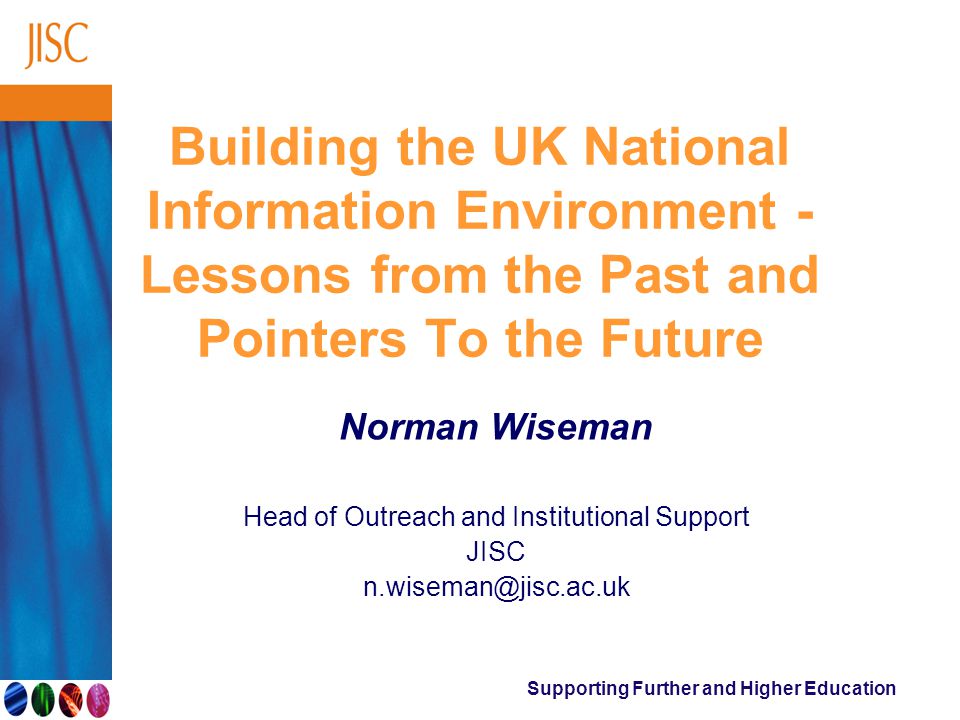 Supporting Further and Higher Education Building the UK National Information Environment - Lessons from the Past and Pointers To the Future Norman Wiseman Head of Outreach and Institutional Support JISC