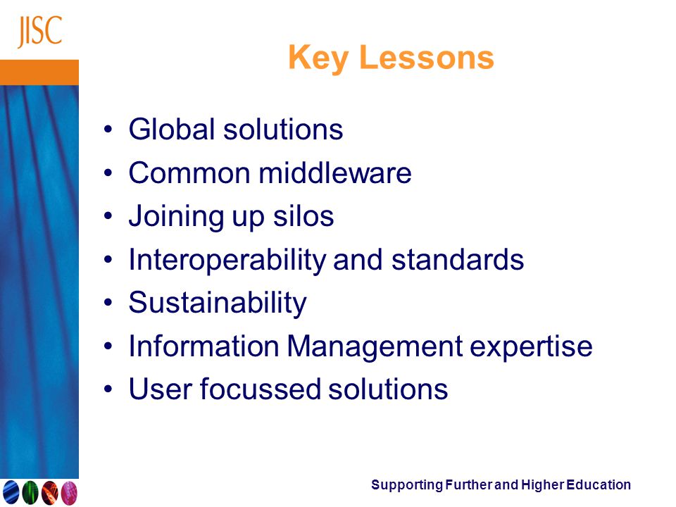 Supporting Further and Higher Education Key Lessons Global solutions Common middleware Joining up silos Interoperability and standards Sustainability Information Management expertise User focussed solutions