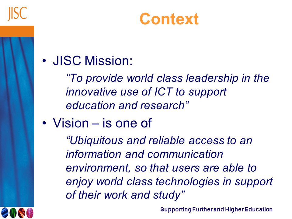 Supporting Further and Higher Education Context JISC Mission: To provide world class leadership in the innovative use of ICT to support education and research Vision – is one of Ubiquitous and reliable access to an information and communication environment, so that users are able to enjoy world class technologies in support of their work and study