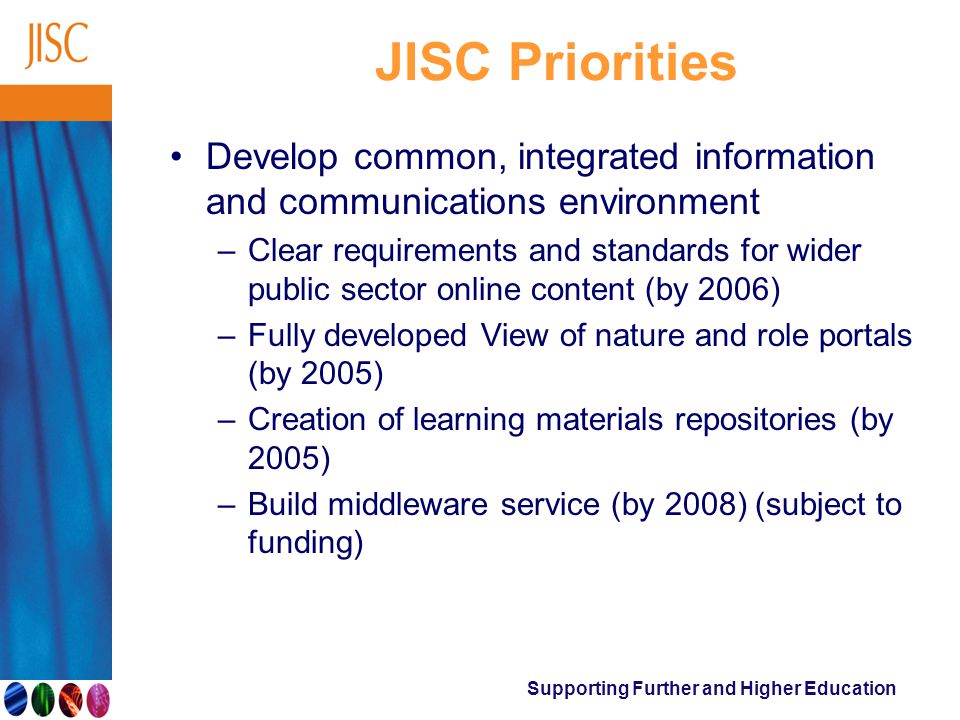 Supporting Further and Higher Education JISC Priorities Develop common, integrated information and communications environment –Clear requirements and standards for wider public sector online content (by 2006) –Fully developed View of nature and role portals (by 2005) –Creation of learning materials repositories (by 2005) –Build middleware service (by 2008) (subject to funding)
