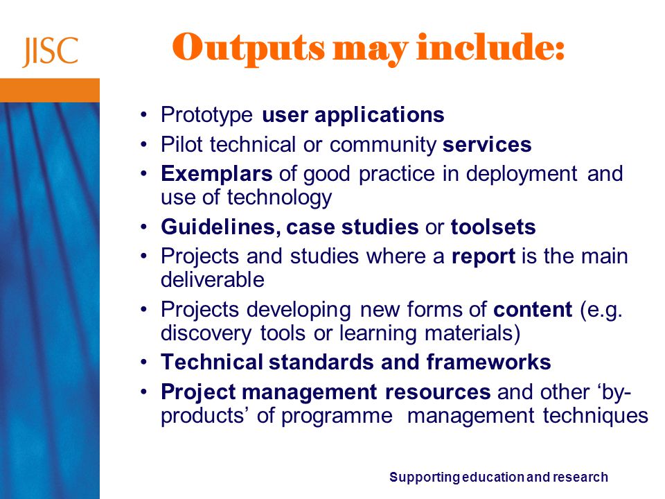 Supporting education and research Outputs may include: Prototype user applications Pilot technical or community services Exemplars of good practice in deployment and use of technology Guidelines, case studies or toolsets Projects and studies where a report is the main deliverable Projects developing new forms of content (e.g.