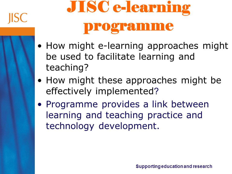Supporting education and research JISC e-learning programme How might e-learning approaches might be used to facilitate learning and teaching.