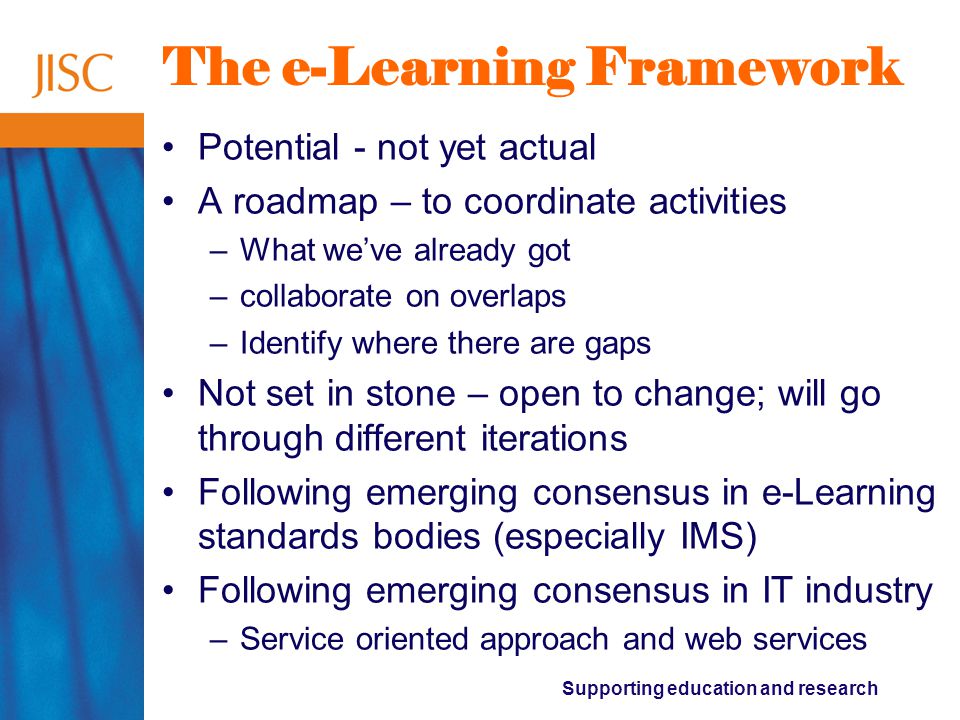 Supporting education and research The e-Learning Framework Potential - not yet actual A roadmap – to coordinate activities –What we’ve already got –collaborate on overlaps –Identify where there are gaps Not set in stone – open to change; will go through different iterations Following emerging consensus in e-Learning standards bodies (especially IMS) Following emerging consensus in IT industry –Service oriented approach and web services