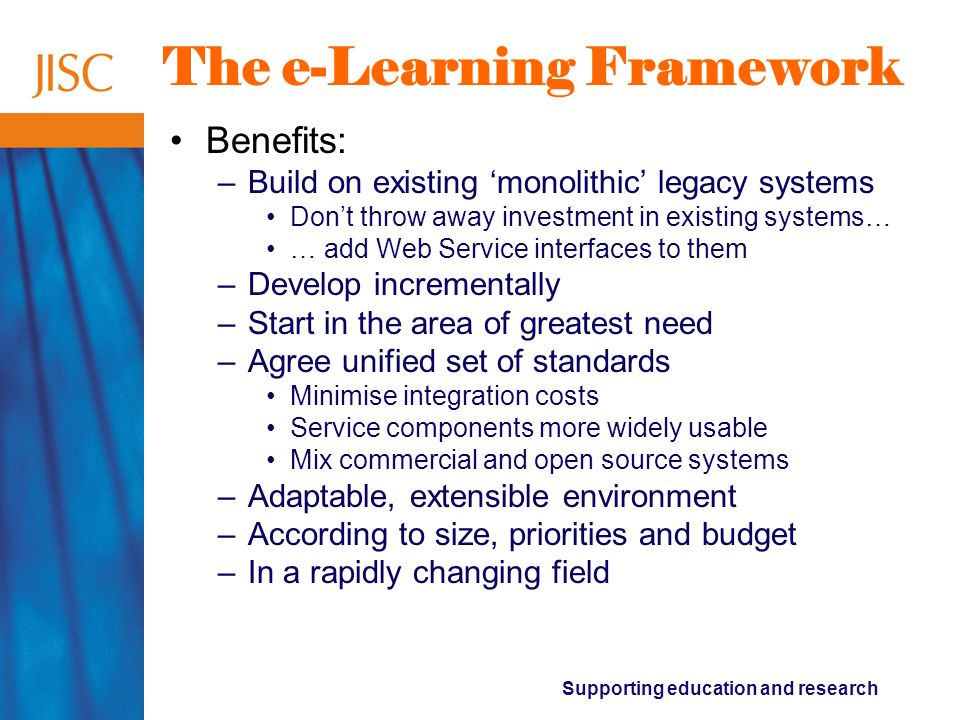 Supporting education and research The e-Learning Framework Benefits: –Build on existing ‘monolithic’ legacy systems Don’t throw away investment in existing systems… … add Web Service interfaces to them –Develop incrementally –Start in the area of greatest need –Agree unified set of standards Minimise integration costs Service components more widely usable Mix commercial and open source systems –Adaptable, extensible environment –According to size, priorities and budget –In a rapidly changing field