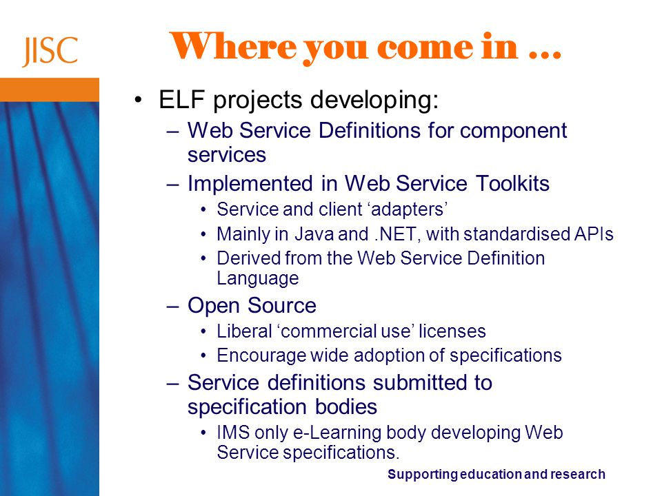 Supporting education and research Where you come in … ELF projects developing: –Web Service Definitions for component services –Implemented in Web Service Toolkits Service and client ‘adapters’ Mainly in Java and.NET, with standardised APIs Derived from the Web Service Definition Language –Open Source Liberal ‘commercial use’ licenses Encourage wide adoption of specifications –Service definitions submitted to specification bodies IMS only e-Learning body developing Web Service specifications.