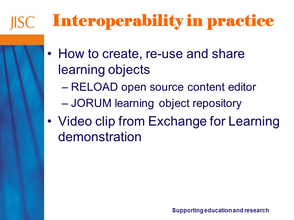 Supporting education and research Interoperability in practice How to create, re-use and share learning objects –RELOAD open source content editor –JORUM learning object repository Video clip from Exchange for Learning demonstration