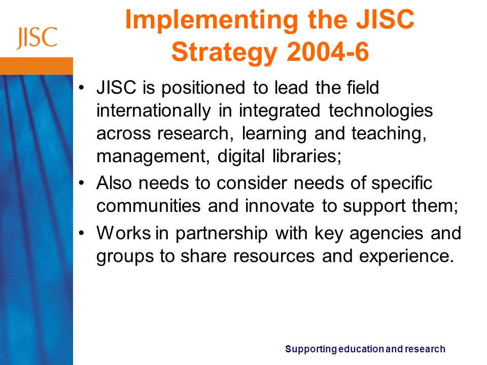 Supporting education and research Implementing the JISC Strategy JISC is positioned to lead the field internationally in integrated technologies across research, learning and teaching, management, digital libraries; Also needs to consider needs of specific communities and innovate to support them; Works in partnership with key agencies and groups to share resources and experience.