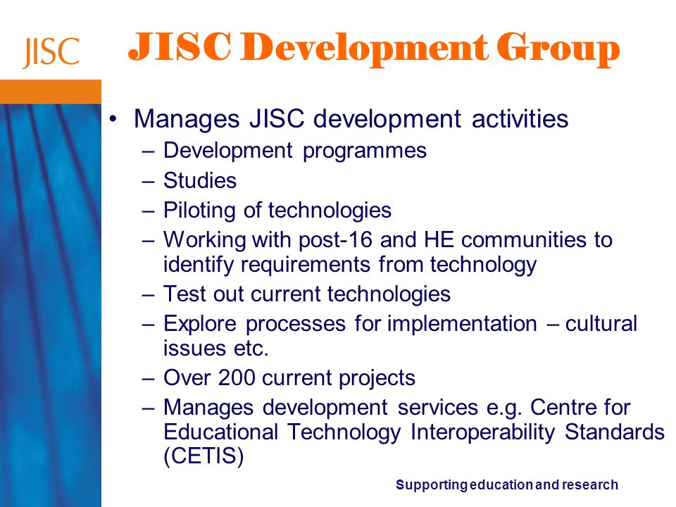 Supporting education and research JISC Development Group Manages JISC development activities –Development programmes –Studies –Piloting of technologies –Working with post-16 and HE communities to identify requirements from technology –Test out current technologies –Explore processes for implementation – cultural issues etc.