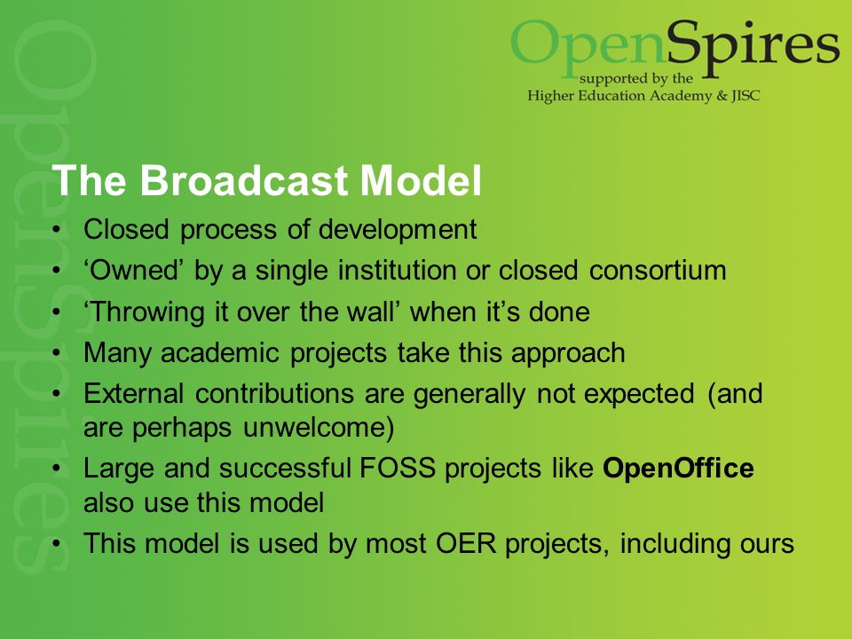 The Broadcast Model Closed process of development ‘Owned’ by a single institution or closed consortium ‘Throwing it over the wall’ when it’s done Many academic projects take this approach External contributions are generally not expected (and are perhaps unwelcome) Large and successful FOSS projects like OpenOffice also use this model This model is used by most OER projects, including ours