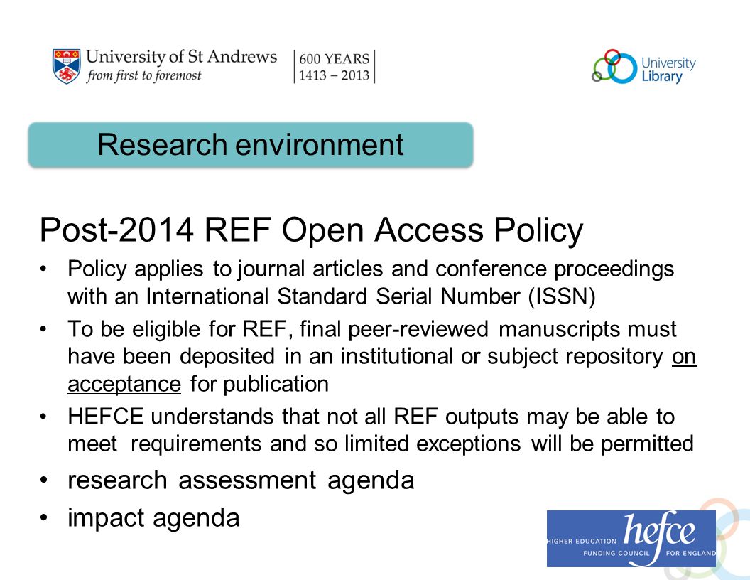 Post-2014 REF Open Access Policy Policy applies to journal articles and conference proceedings with an International Standard Serial Number (ISSN) To be eligible for REF, final peer-reviewed manuscripts must have been deposited in an institutional or subject repository on acceptance for publication HEFCE understands that not all REF outputs may be able to meet requirements and so limited exceptions will be permitted research assessment agenda impact agenda Research environment