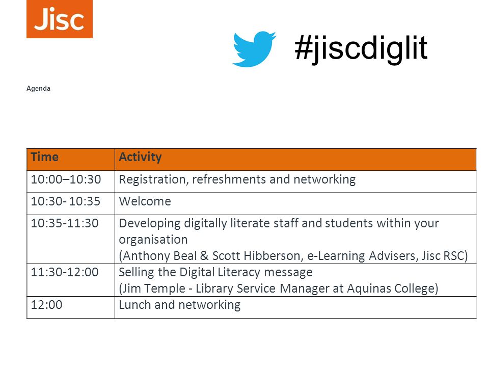 TimeActivity 10:00–10:30Registration, refreshments and networking 10:30- 10:35Welcome 10:35-11:30Developing digitally literate staff and students within your organisation (Anthony Beal & Scott Hibberson, e-Learning Advisers, Jisc RSC) 11:30-12:00Selling the Digital Literacy message (Jim Temple - Library Service Manager at Aquinas College) 12:00Lunch and networking Agenda #jiscdiglit