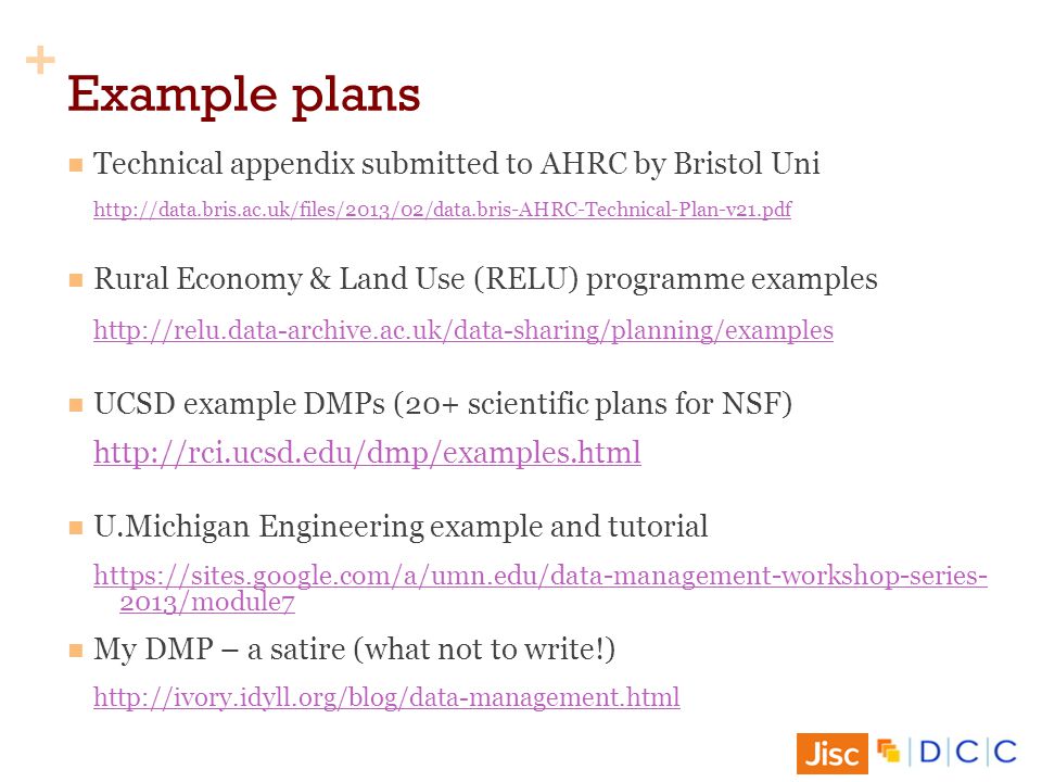 + Example plans Technical appendix submitted to AHRC by Bristol Uni   Rural Economy & Land Use (RELU) programme examples   UCSD example DMPs (20+ scientific plans for NSF)   U.Michigan Engineering example and tutorial /module7 My DMP – a satire (what not to write!)
