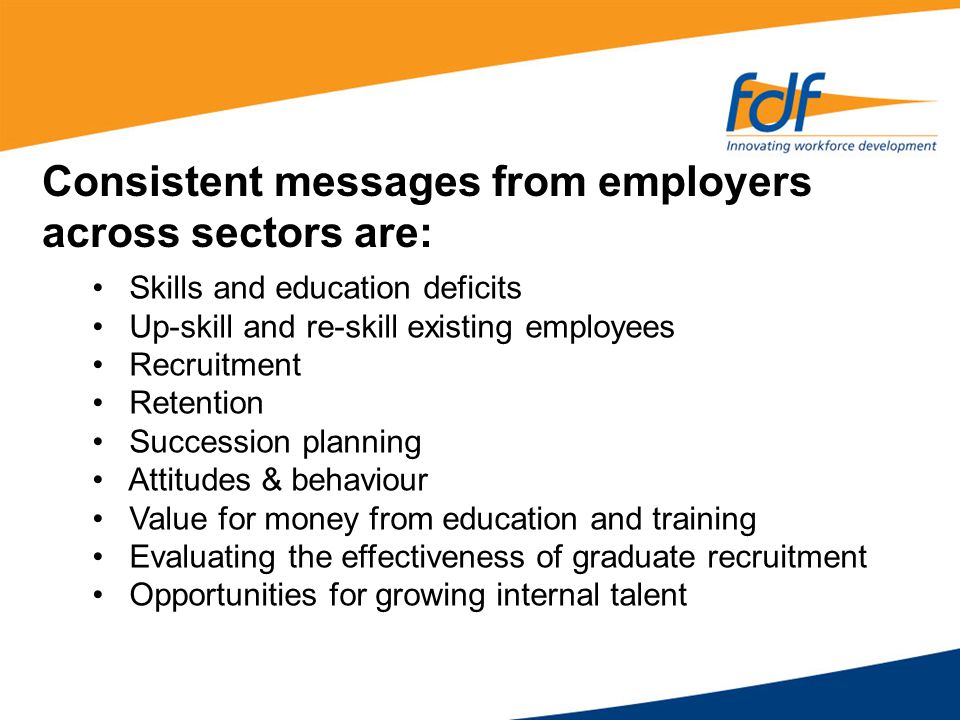 Skills and education deficits Up-skill and re-skill existing employees Recruitment Retention Succession planning Attitudes & behaviour Value for money from education and training Evaluating the effectiveness of graduate recruitment Opportunities for growing internal talent Consistent messages from employers across sectors are: