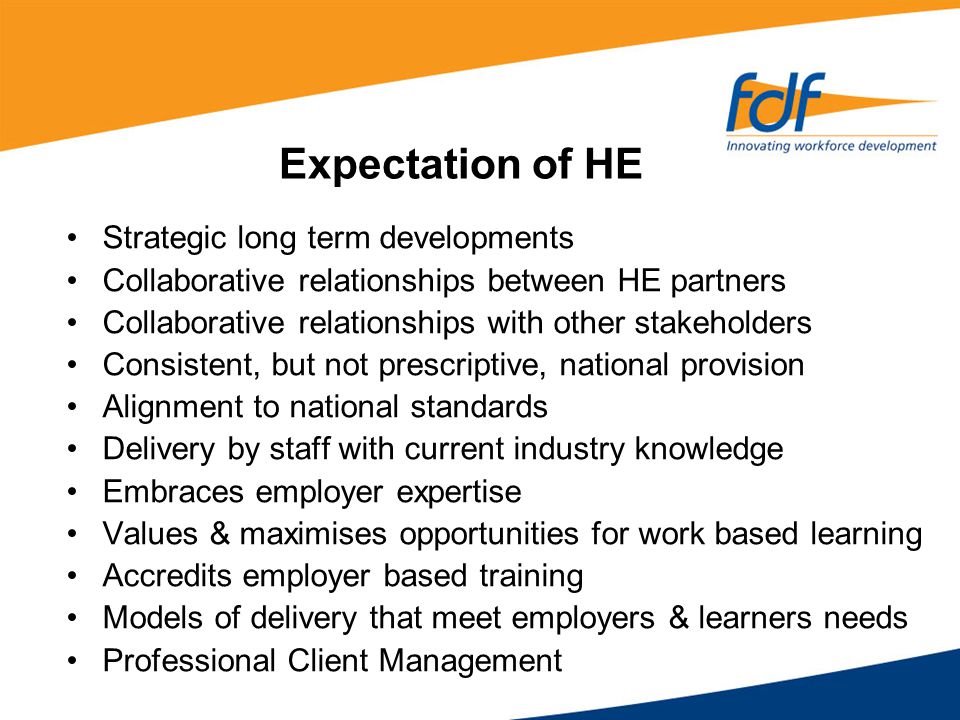 Expectation of HE Strategic long term developments Collaborative relationships between HE partners Collaborative relationships with other stakeholders Consistent, but not prescriptive, national provision Alignment to national standards Delivery by staff with current industry knowledge Embraces employer expertise Values & maximises opportunities for work based learning Accredits employer based training Models of delivery that meet employers & learners needs Professional Client Management
