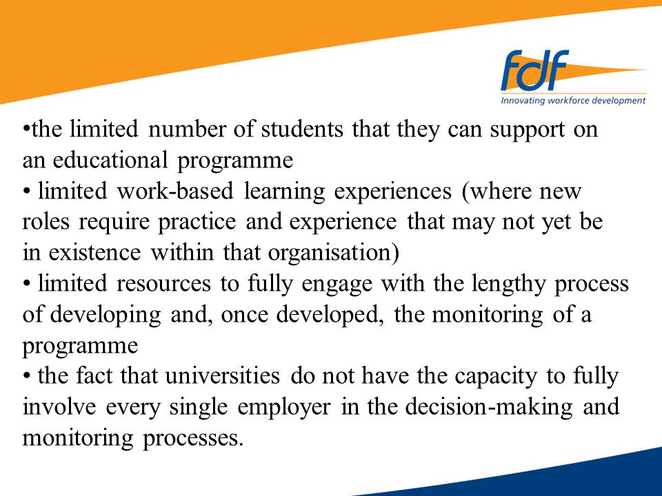 the limited number of students that they can support on an educational programme limited work-based learning experiences (where new roles require practice and experience that may not yet be in existence within that organisation) limited resources to fully engage with the lengthy process of developing and, once developed, the monitoring of a programme the fact that universities do not have the capacity to fully involve every single employer in the decision-making and monitoring processes.