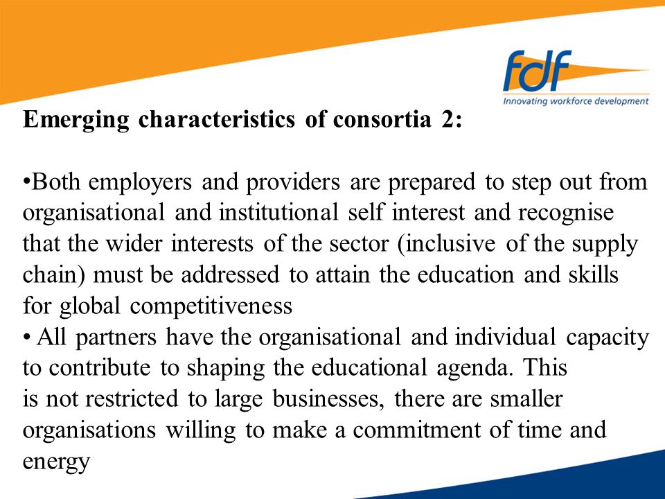 Emerging characteristics of consortia 2: Both employers and providers are prepared to step out from organisational and institutional self interest and recognise that the wider interests of the sector (inclusive of the supply chain) must be addressed to attain the education and skills for global competitiveness All partners have the organisational and individual capacity to contribute to shaping the educational agenda.