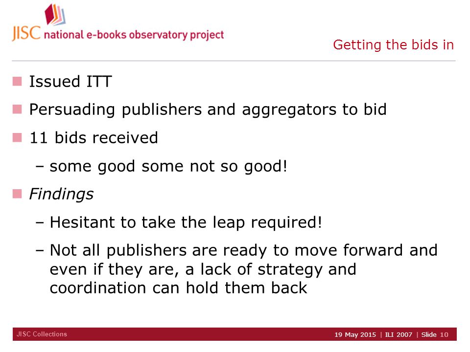 JISC Collections 19 May 2015 | ILI 2007 | Slide 10 Getting the bids in Issued ITT Persuading publishers and aggregators to bid 11 bids received –some good some not so good.