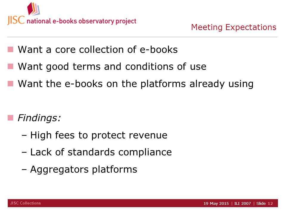 JISC Collections 19 May 2015 | ILI 2007 | Slide 12 Meeting Expectations Want a core collection of e-books Want good terms and conditions of use Want the e-books on the platforms already using Findings: –High fees to protect revenue –Lack of standards compliance –Aggregators platforms