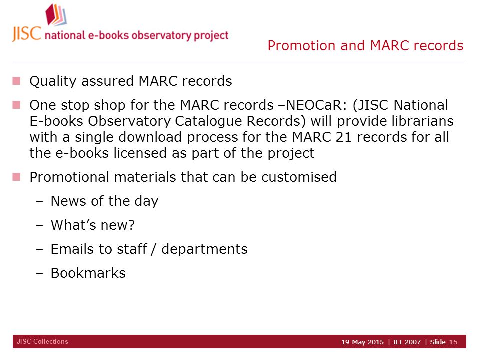JISC Collections 19 May 2015 | ILI 2007 | Slide 15 Promotion and MARC records Quality assured MARC records One stop shop for the MARC records –NEOCaR: (JISC National E-books Observatory Catalogue Records) will provide librarians with a single download process for the MARC 21 records for all the e-books licensed as part of the project Promotional materials that can be customised –News of the day –What’s new.