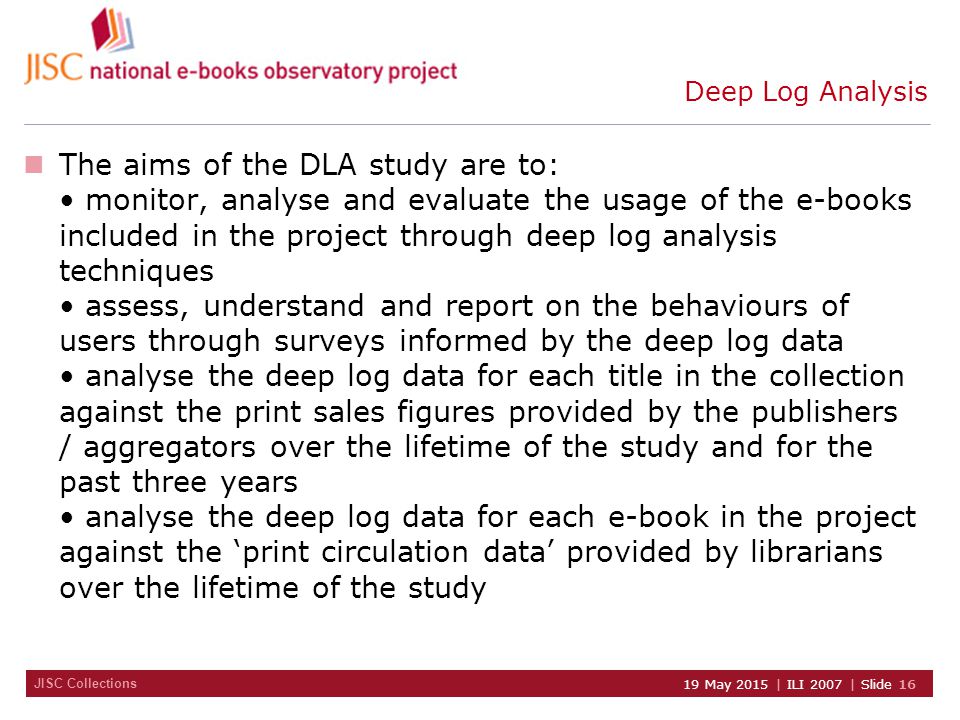 JISC Collections 19 May 2015 | ILI 2007 | Slide 16 Deep Log Analysis The aims of the DLA study are to: monitor, analyse and evaluate the usage of the e-books included in the project through deep log analysis techniques assess, understand and report on the behaviours of users through surveys informed by the deep log data analyse the deep log data for each title in the collection against the print sales figures provided by the publishers / aggregators over the lifetime of the study and for the past three years analyse the deep log data for each e-book in the project against the ‘print circulation data’ provided by librarians over the lifetime of the study