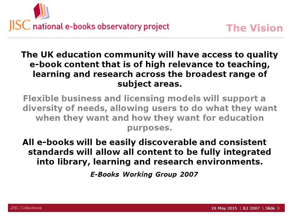 JISC Collections 19 May 2015 | ILI 2007 | Slide 3 The Vision The UK education community will have access to quality e-book content that is of high relevance to teaching, learning and research across the broadest range of subject areas.