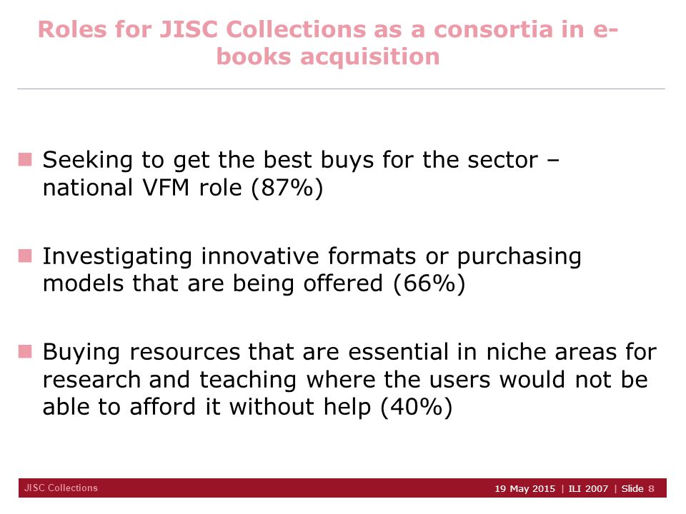 JISC Collections 19 May 2015 | ILI 2007 | Slide 8 Roles for JISC Collections as a consortia in e- books acquisition Seeking to get the best buys for the sector – national VFM role (87%) Investigating innovative formats or purchasing models that are being offered (66%) Buying resources that are essential in niche areas for research and teaching where the users would not be able to afford it without help (40%)