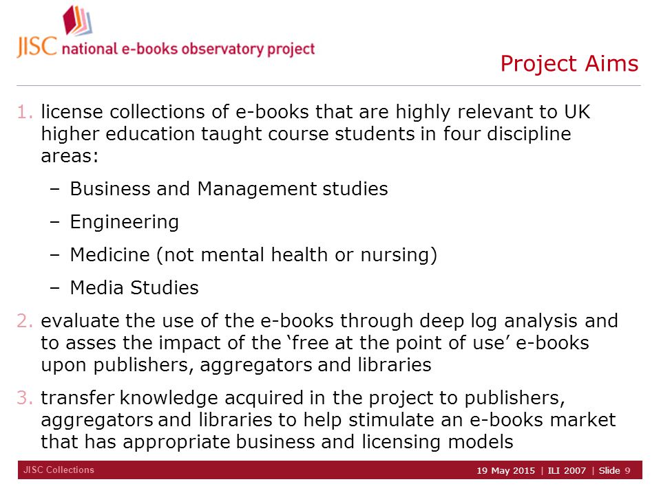 JISC Collections 19 May 2015 | ILI 2007 | Slide 9 Project Aims 1.license collections of e-books that are highly relevant to UK higher education taught course students in four discipline areas: –Business and Management studies –Engineering –Medicine (not mental health or nursing) –Media Studies 2.evaluate the use of the e-books through deep log analysis and to asses the impact of the ‘free at the point of use’ e-books upon publishers, aggregators and libraries 3.transfer knowledge acquired in the project to publishers, aggregators and libraries to help stimulate an e-books market that has appropriate business and licensing models