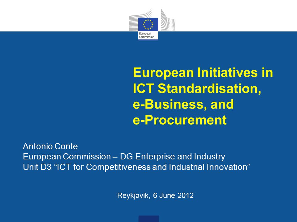 European Initiatives in ICT Standardisation, e-Business, and e-Procurement Antonio Conte European Commission – DG Enterprise and Industry Unit D3 ICT for Competitiveness and Industrial Innovation Reykjavik, 6 June 2012