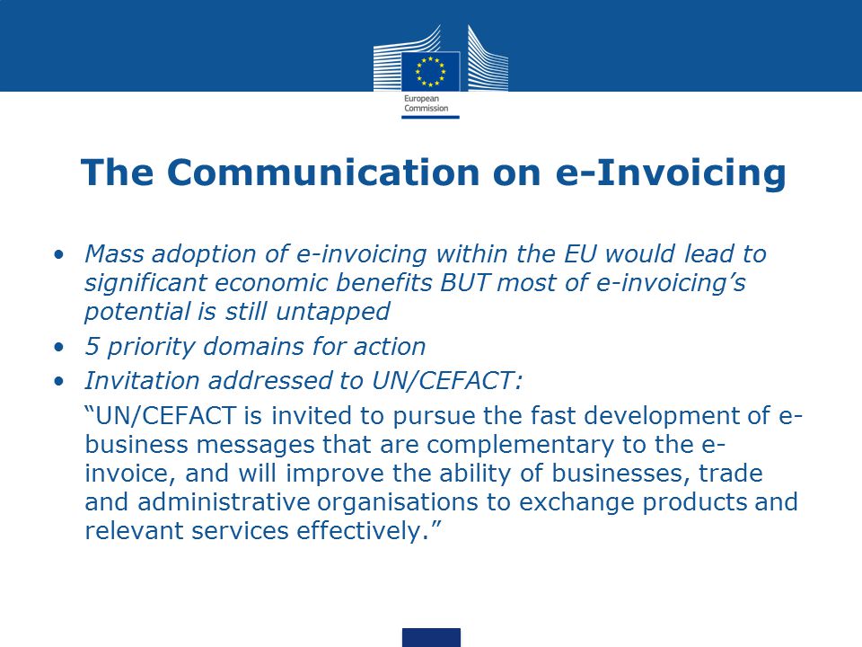 The Communication on e-Invoicing Mass adoption of e-invoicing within the EU would lead to significant economic benefits BUT most of e-invoicing’s potential is still untapped 5 priority domains for action Invitation addressed to UN/CEFACT: UN/CEFACT is invited to pursue the fast development of e- business messages that are complementary to the e- invoice, and will improve the ability of businesses, trade and administrative organisations to exchange products and relevant services effectively.