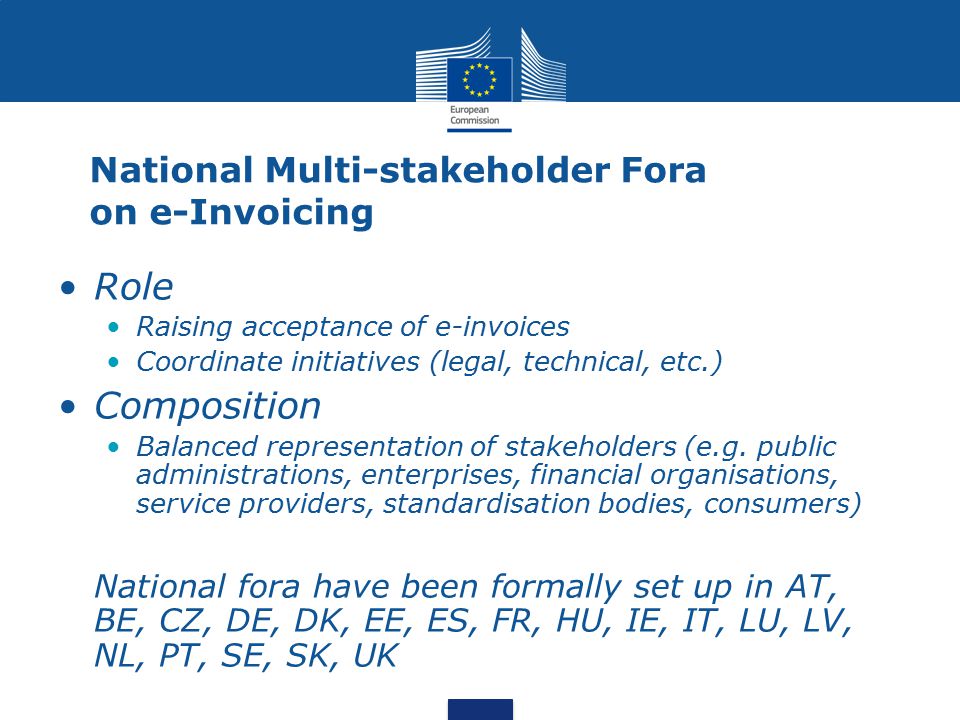 National Multi-stakeholder Fora on e-Invoicing Role Raising acceptance of e-invoices Coordinate initiatives (legal, technical, etc.) Composition Balanced representation of stakeholders (e.g.