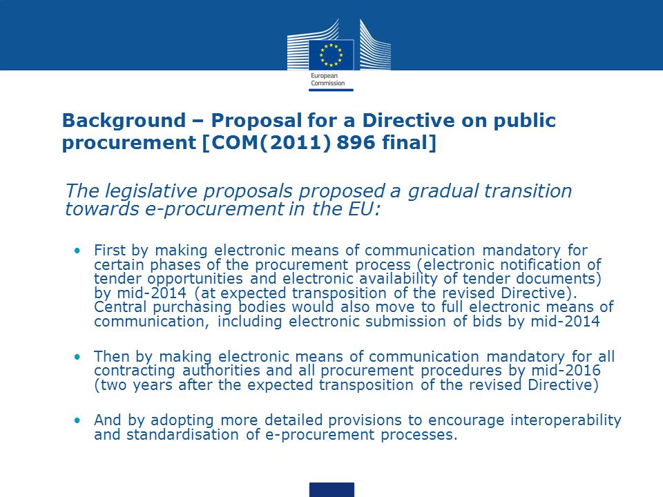 Background – Proposal for a Directive on public procurement [COM(2011) 896 final] The legislative proposals proposed a gradual transition towards e-procurement in the EU: First by making electronic means of communication mandatory for certain phases of the procurement process (electronic notification of tender opportunities and electronic availability of tender documents) by mid-2014 (at expected transposition of the revised Directive).