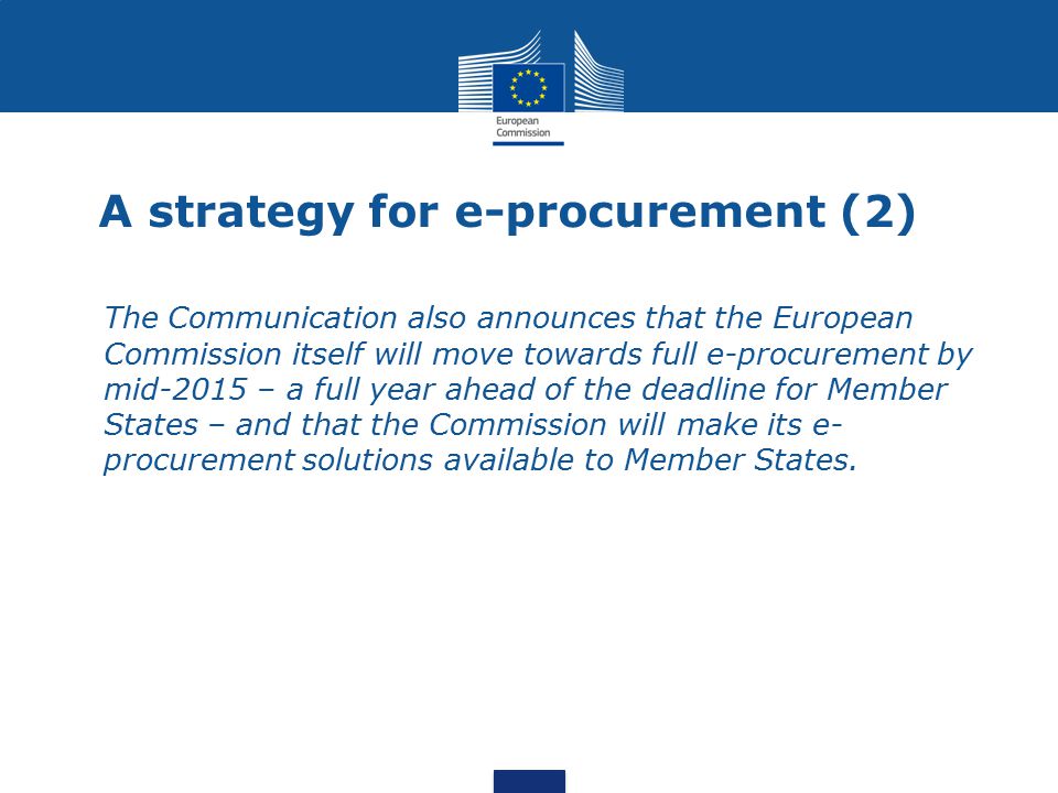 A strategy for e-procurement (2) The Communication also announces that the European Commission itself will move towards full e-procurement by mid-2015 – a full year ahead of the deadline for Member States – and that the Commission will make its e- procurement solutions available to Member States.