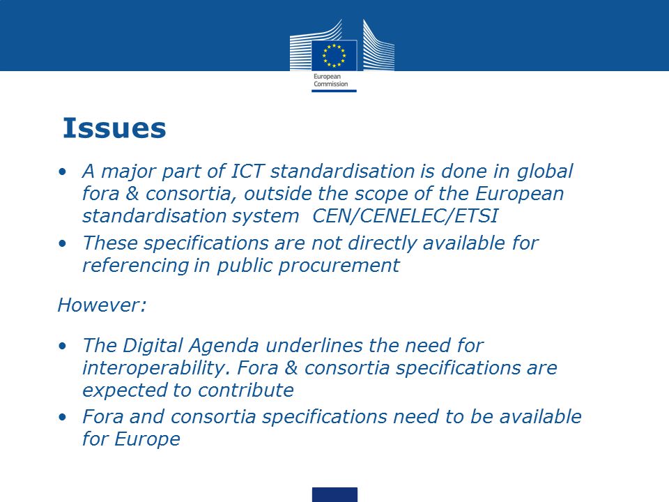 Issues A major part of ICT standardisation is done in global fora & consortia, outside the scope of the European standardisation system CEN/CENELEC/ETSI These specifications are not directly available for referencing in public procurement However: The Digital Agenda underlines the need for interoperability.