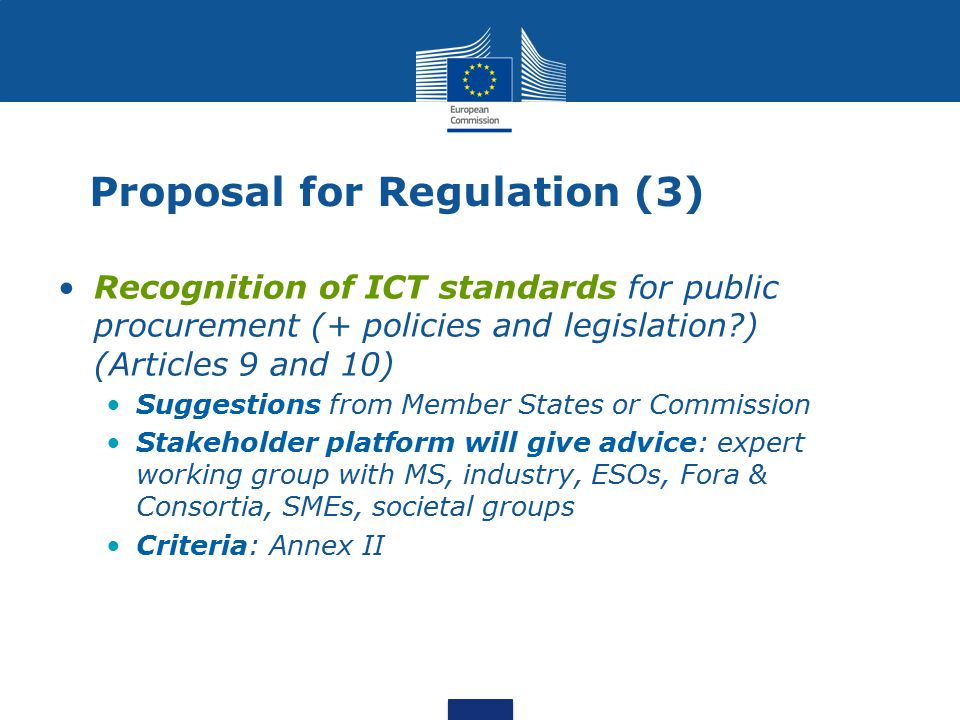Proposal for Regulation (3) Recognition of ICT standards for public procurement (+ policies and legislation ) (Articles 9 and 10) Suggestions from Member States or Commission Stakeholder platform will give advice: expert working group with MS, industry, ESOs, Fora & Consortia, SMEs, societal groups Criteria: Annex II