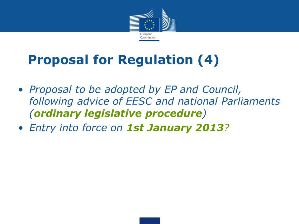 Proposal for Regulation (4) Proposal to be adopted by EP and Council, following advice of EESC and national Parliaments (ordinary legislative procedure) Entry into force on 1st January 2013