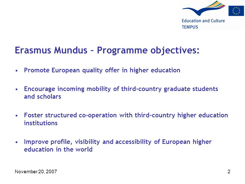 November 20, Erasmus Mundus – Programme objectives: Promote European quality offer in higher education Encourage incoming mobility of third-country graduate students and scholars Foster structured co-operation with third-country higher education institutions Improve profile, visibility and accessibility of European higher education in the world