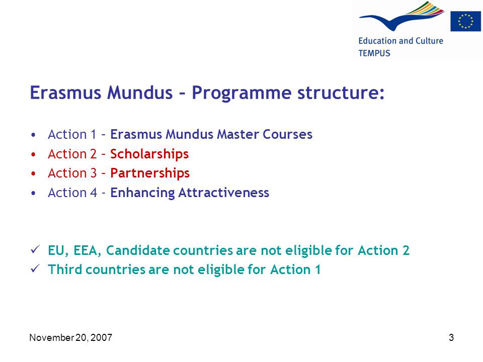November 20, Erasmus Mundus – Programme structure: Action 1 – Erasmus Mundus Master Courses Action 2 – Scholarships Action 3 – Partnerships Action 4 - Enhancing Attractiveness EU, EEA, Candidate countries are not eligible for Action 2 Third countries are not eligible for Action 1