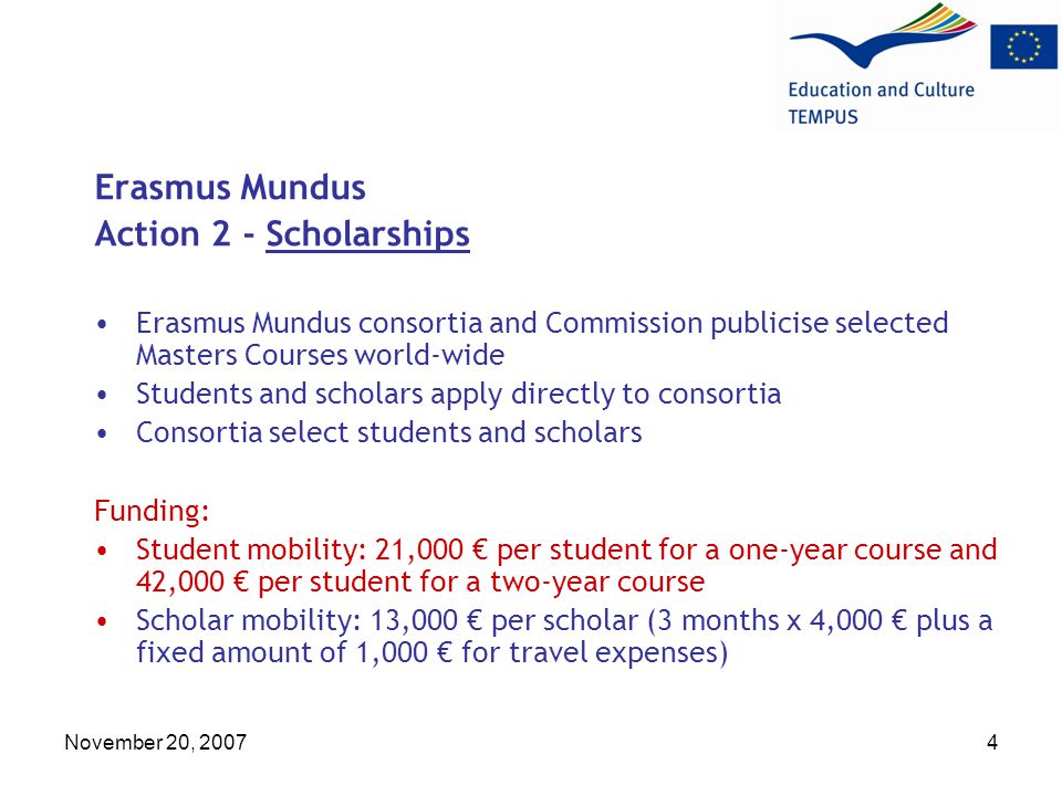 November 20, Erasmus Mundus Action 2 - Scholarships Erasmus Mundus consortia and Commission publicise selected Masters Courses world-wide Students and scholars apply directly to consortia Consortia select students and scholars Funding: Student mobility: 21,000 € per student for a one-year course and 42,000 € per student for a two-year course Scholar mobility: 13,000 € per scholar (3 months x 4,000 € plus a fixed amount of 1,000 € for travel expenses)
