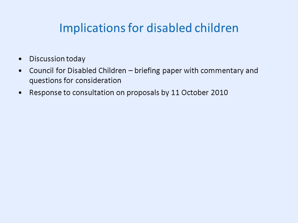 Implications for disabled children Discussion today Council for Disabled Children – briefing paper with commentary and questions for consideration Response to consultation on proposals by 11 October 2010